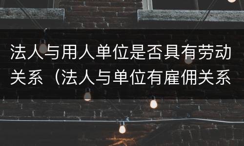法人与用人单位是否具有劳动关系（法人与单位有雇佣关系吗）