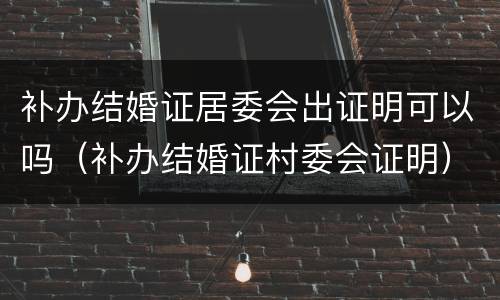 补办结婚证居委会出证明可以吗（补办结婚证村委会证明）