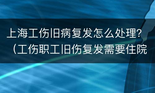 上海工伤旧病复发怎么处理？（工伤职工旧伤复发需要住院治疗）