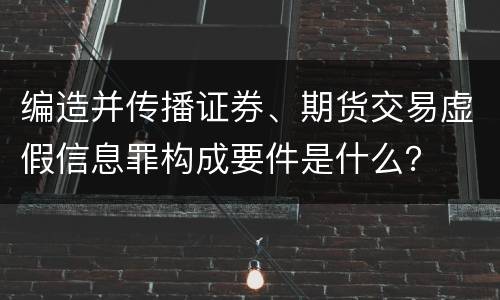 编造并传播证券、期货交易虚假信息罪构成要件是什么？