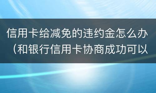 信用卡给减免的违约金怎么办（和银行信用卡协商成功可以减免违约金吗）