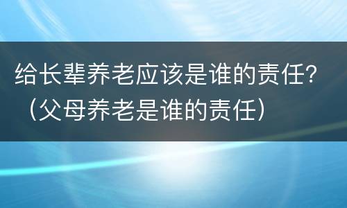 给长辈养老应该是谁的责任？（父母养老是谁的责任）