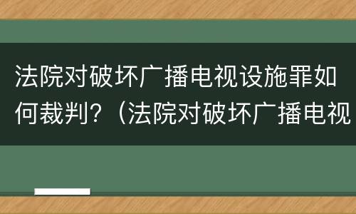 法院对破坏广播电视设施罪如何裁判?（法院对破坏广播电视设施罪如何裁判）