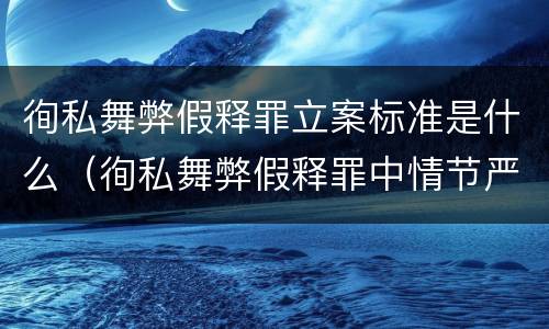 徇私舞弊假释罪立案标准是什么（徇私舞弊假释罪中情节严重如何界定）