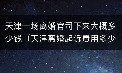 天津一场离婚官司下来大概多少钱（天津离婚起诉费用多少钱）