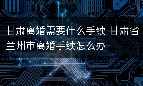 甘肃离婚需要什么手续 甘肃省兰州市离婚手续怎么办
