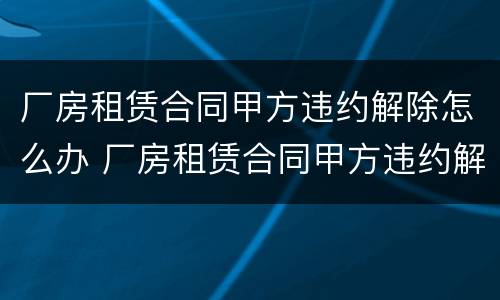 厂房租赁合同甲方违约解除怎么办 厂房租赁合同甲方违约解除怎么办理