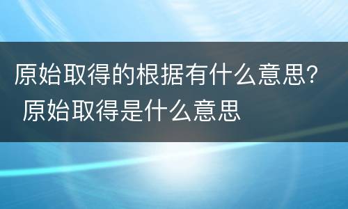 原始取得的根据有什么意思？ 原始取得是什么意思