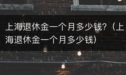 上海退休金一个月多少钱?（上海退休金一个月多少钱）