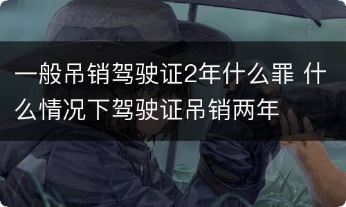 一般吊销驾驶证2年什么罪 什么情况下驾驶证吊销两年
