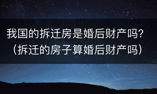 我国的拆迁房是婚后财产吗？（拆迁的房子算婚后财产吗）