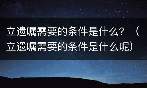 立遗嘱需要的条件是什么？（立遗嘱需要的条件是什么呢）
