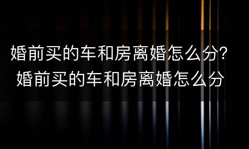 婚前买的车和房离婚怎么分？ 婚前买的车和房离婚怎么分