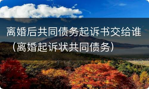 离婚后共同债务起诉书交给谁（离婚起诉状共同债务）