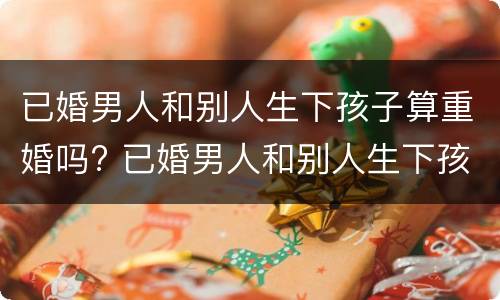 已婚男人和别人生下孩子算重婚吗? 已婚男人和别人生下孩子算重婚吗犯法吗