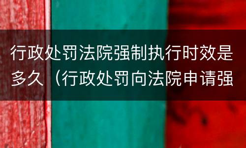 行政处罚法院强制执行时效是多久（行政处罚向法院申请强制执行时间）