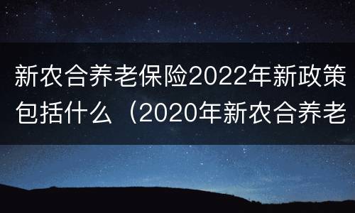 新农合养老保险2022年新政策包括什么（2020年新农合养老政策）