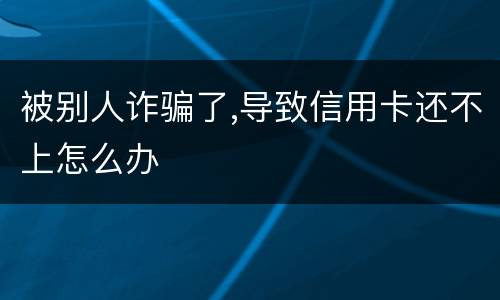被别人诈骗了,导致信用卡还不上怎么办
