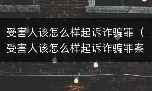 受害人该怎么样起诉诈骗罪（受害人该怎么样起诉诈骗罪案件）