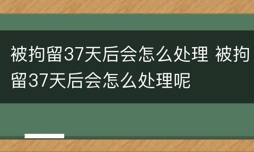 被拘留37天后会怎么处理 被拘留37天后会怎么处理呢