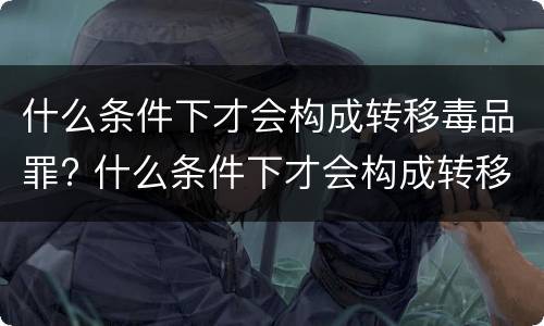 什么条件下才会构成转移毒品罪? 什么条件下才会构成转移毒品罪行
