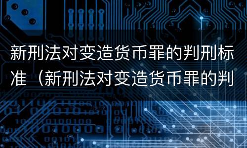 新刑法对变造货币罪的判刑标准（新刑法对变造货币罪的判刑标准是多少）