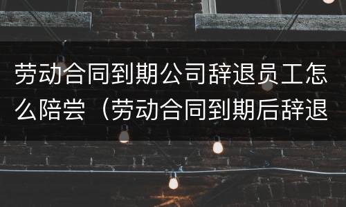 劳动合同到期公司辞退员工怎么陪尝（劳动合同到期后辞退员工）