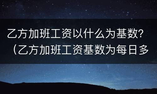 乙方加班工资以什么为基数？（乙方加班工资基数为每日多少元或按什么执行咋填）