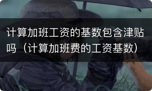 计算加班工资的基数包含津贴吗（计算加班费的工资基数）
