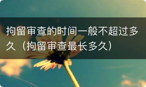 拘留审查的时间一般不超过多久（拘留审查最长多久）