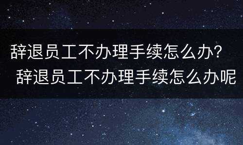 辞退员工不办理手续怎么办？ 辞退员工不办理手续怎么办呢