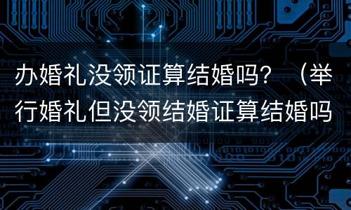 办婚礼没领证算结婚吗？（举行婚礼但没领结婚证算结婚吗?）