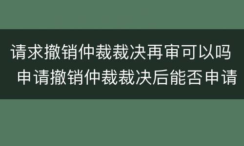 请求撤销仲裁裁决再审可以吗 申请撤销仲裁裁决后能否申请再审