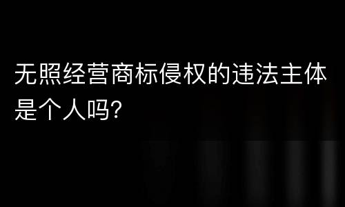 无照经营商标侵权的违法主体是个人吗？
