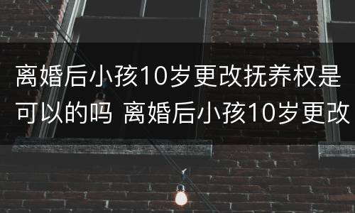 离婚后小孩10岁更改抚养权是可以的吗 离婚后小孩10岁更改抚养权是可以的吗怎么改