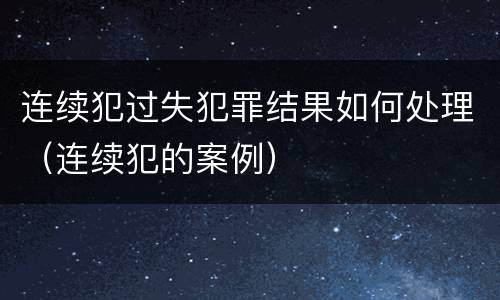 连续犯过失犯罪结果如何处理（连续犯的案例）