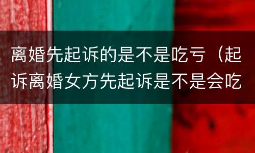 离婚先起诉的是不是吃亏（起诉离婚女方先起诉是不是会吃亏）