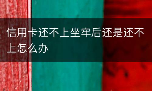 信用卡还不上坐牢后还是还不上怎么办