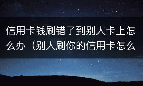信用卡钱刷错了到别人卡上怎么办（别人刷你的信用卡怎么办）