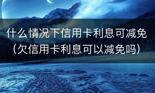 什么情况下信用卡利息可减免（欠信用卡利息可以减免吗）