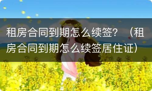 租房合同到期怎么续签？（租房合同到期怎么续签居住证）