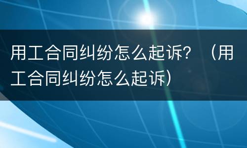 用工合同纠纷怎么起诉？（用工合同纠纷怎么起诉）