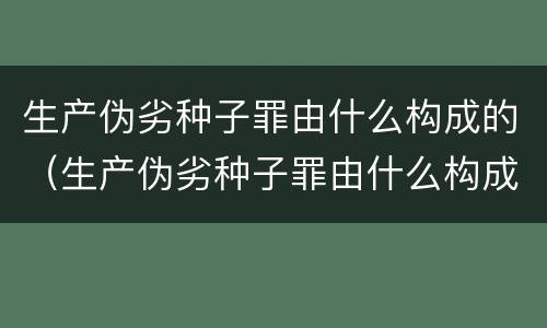 生产伪劣种子罪由什么构成的（生产伪劣种子罪由什么构成的）