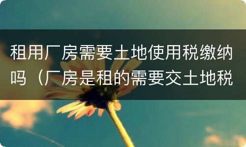 租用厂房需要土地使用税缴纳吗（厂房是租的需要交土地税吗）