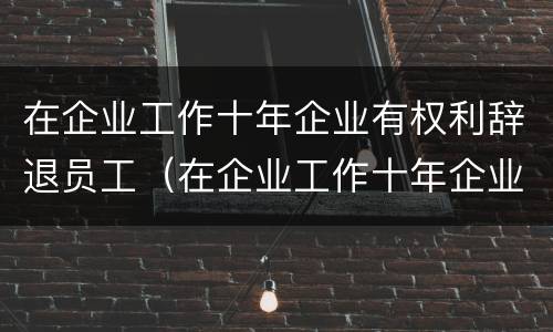 在企业工作十年企业有权利辞退员工（在企业工作十年企业有权利辞退员工嘛）