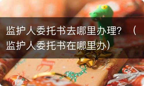 监护人委托书去哪里办理？（监护人委托书在哪里办）