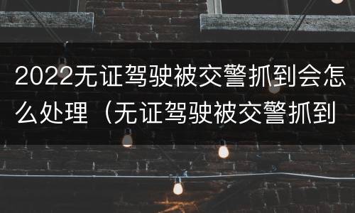 2022无证驾驶被交警抓到会怎么处理（无证驾驶被交警抓到会怎么处理2021）