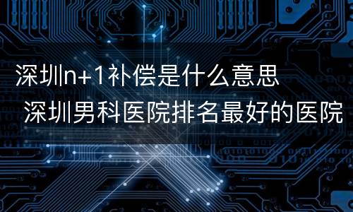 深圳n+1补偿是什么意思 深圳男科医院排名最好的医院