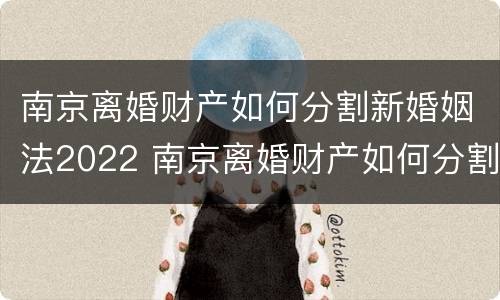 南京离婚财产如何分割新婚姻法2022 南京离婚财产如何分割新婚姻法2022最新