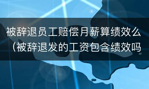被辞退员工赔偿月薪算绩效么（被辞退发的工资包含绩效吗）